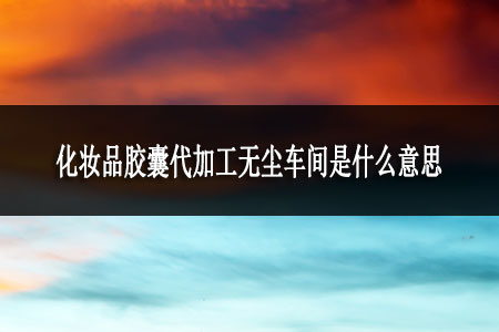 化妝品膠囊代加工無(wú)塵車(chē)間是什么意思